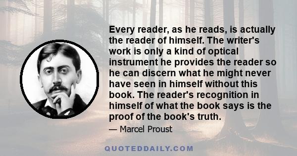 Every reader, as he reads, is actually the reader of himself. The writer's work is only a kind of optical instrument he provides the reader so he can discern what he might never have seen in himself without this book.