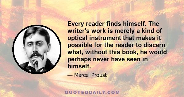 Every reader finds himself. The writer's work is merely a kind of optical instrument that makes it possible for the reader to discern what, without this book, he would perhaps never have seen in himself.