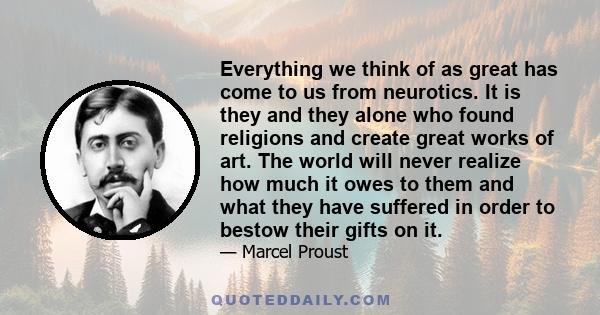 Everything we think of as great has come to us from neurotics. It is they and they alone who found religions and create great works of art. The world will never realize how much it owes to them and what they have