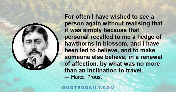 For often I have wished to see a person again without realising that it was simply because that personal recalled to me a hedge of hawthorns in blossom, and I have been led to believe, and to make someone else believe,