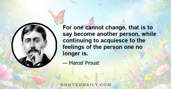 For one cannot change, that is to say become another person, while continuing to acquiesce to the feelings of the person one no longer is.