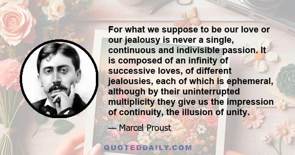 For what we suppose to be our love or our jealousy is never a single, continuous and indivisible passion. It is composed of an infinity of successive loves, of different jealousies, each of which is ephemeral, although