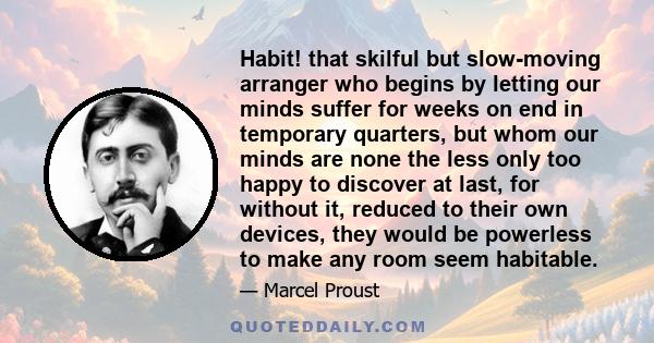 Habit! that skilful but slow-moving arranger who begins by letting our minds suffer for weeks on end in temporary quarters, but whom our minds are none the less only too happy to discover at last, for without it,