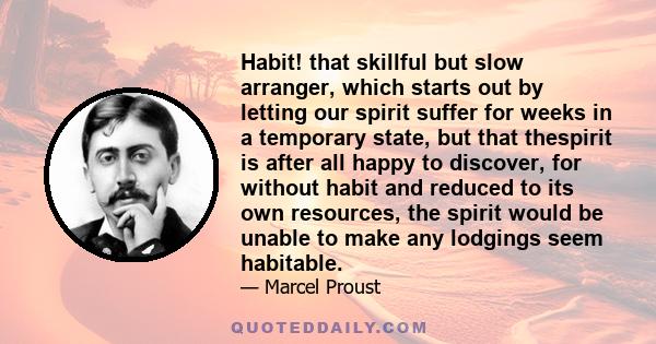 Habit! that skillful but slow arranger, which starts out by letting our spirit suffer for weeks in a temporary state, but that thespirit is after all happy to discover, for without habit and reduced to its own