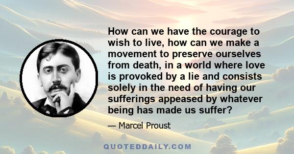 How can we have the courage to wish to live, how can we make a movement to preserve ourselves from death, in a world where love is provoked by a lie and consists solely in the need of having our sufferings appeased by