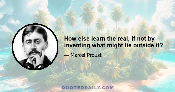 How else learn the real, if not by inventing what might lie outside it?