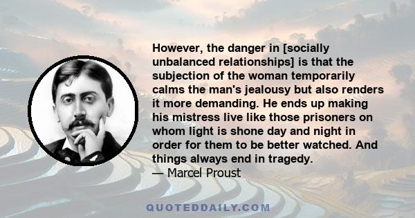 However, the danger in [socially unbalanced relationships] is that the subjection of the woman temporarily calms the man's jealousy but also renders it more demanding. He ends up making his mistress live like those