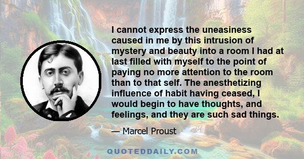 I cannot express the uneasiness caused in me by this intrusion of mystery and beauty into a room I had at last filled with myself to the point of paying no more attention to the room than to that self. The anesthetizing 