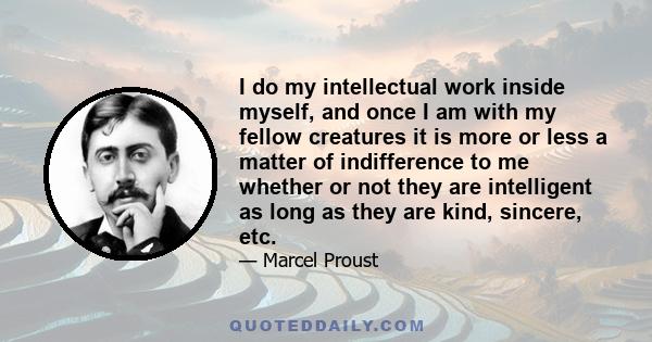 I do my intellectual work inside myself, and once I am with my fellow creatures it is more or less a matter of indifference to me whether or not they are intelligent as long as they are kind, sincere, etc.