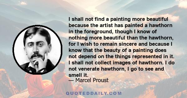 I shall not find a painting more beautiful because the artist has painted a hawthorn in the foreground, though I know of nothing more beautiful than the hawthorn, for I wish to remain sincere and because I know that the 