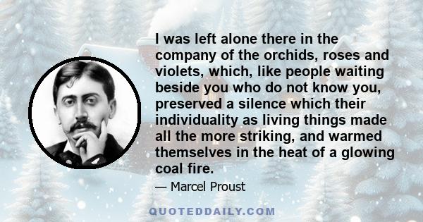 I was left alone there in the company of the orchids, roses and violets, which, like people waiting beside you who do not know you, preserved a silence which their individuality as living things made all the more