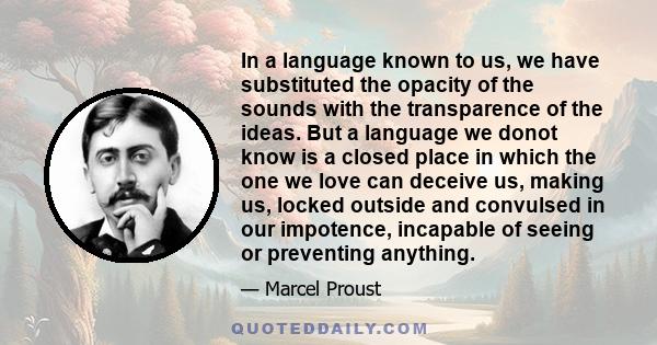 In a language known to us, we have substituted the opacity of the sounds with the transparence of the ideas. But a language we donot know is a closed place in which the one we love can deceive us, making us, locked