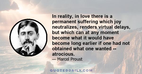 In reality, in love there is a permanent suffering which joy neutralizes, renders virtual delays, but which can at any moment become what it would have become long earlier if one had not obtained what one wanted --