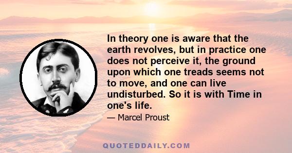 In theory one is aware that the earth revolves, but in practice one does not perceive it, the ground upon which one treads seems not to move, and one can live undisturbed. So it is with Time in one's life.