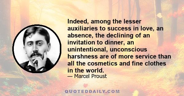 Indeed, among the lesser auxiliaries to success in love, an absence, the declining of an invitation to dinner, an unintentional, unconscious harshness are of more service than all the cosmetics and fine clothes in the