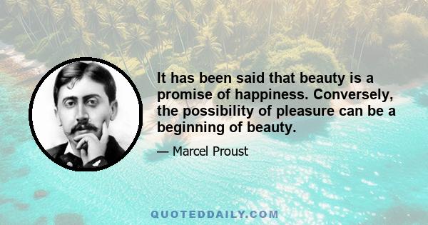 It has been said that beauty is a promise of happiness. Conversely, the possibility of pleasure can be a beginning of beauty.