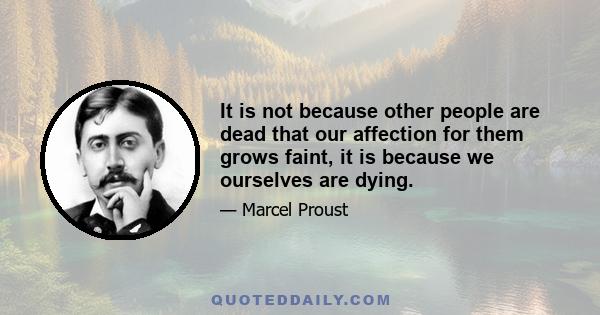 It is not because other people are dead that our affection for them grows faint, it is because we ourselves are dying.