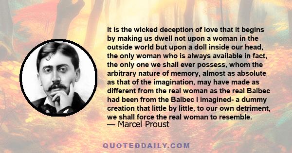 It is the wicked deception of love that it begins by making us dwell not upon a woman in the outside world but upon a doll inside our head, the only woman who is always available in fact, the only one we shall ever