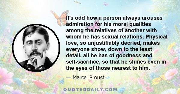 It's odd how a person always arouses admiration for his moral qualities among the relatives of another with whom he has sexual relations. Physical love, so unjustifiably decried, makes everyone show, down to the least