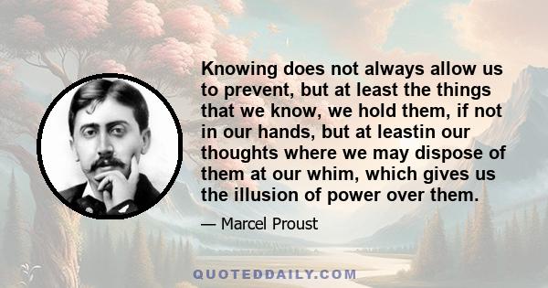 Knowing does not always allow us to prevent, but at least the things that we know, we hold them, if not in our hands, but at leastin our thoughts where we may dispose of them at our whim, which gives us the illusion of