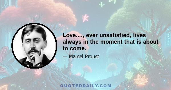 Love...., ever unsatisfied, lives always in the moment that is about to come.