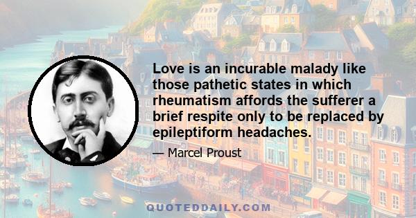 Love is an incurable malady like those pathetic states in which rheumatism affords the sufferer a brief respite only to be replaced by epileptiform headaches.