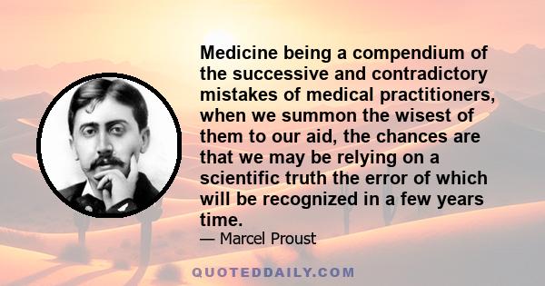 Medicine being a compendium of the successive and contradictory mistakes of medical practitioners, when we summon the wisest of them to our aid, the chances are that we may be relying on a scientific truth the error of