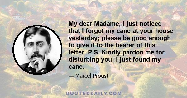 My dear Madame, I just noticed that I forgot my cane at your house yesterday; please be good enough to give it to the bearer of this letter. P.S. Kindly pardon me for disturbing you; I just found my cane.