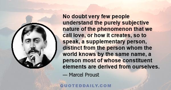 No doubt very few people understand the purely subjective nature of the phenomenon that we call love, or how it creates, so to speak, a supplementary person, distinct from the person whom the world knows by the same