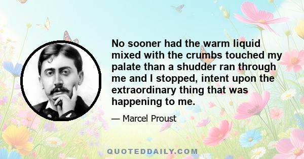 No sooner had the warm liquid mixed with the crumbs touched my palate than a shudder ran through me and I stopped, intent upon the extraordinary thing that was happening to me.