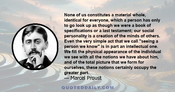 None of us constitutes a material whole, identical for everyone, which a person has only to go look up as though we were a book of specifications or a last testament; our social personality is a creation of the minds of 