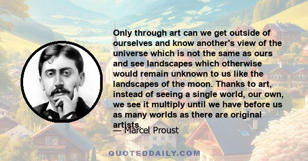 Only through art can we get outside of ourselves and know another's view of the universe which is not the same as ours and see landscapes which otherwise would remain unknown to us like the landscapes of the moon.