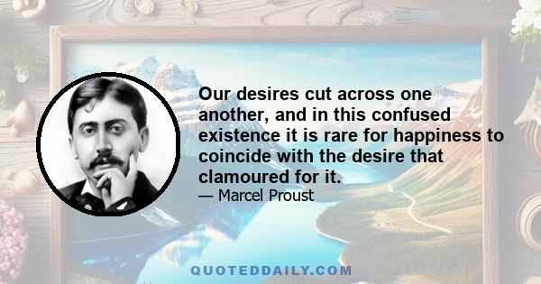 Our desires cut across one another, and in this confused existence it is rare for happiness to coincide with the desire that clamoured for it.