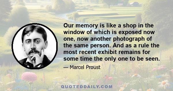 Our memory is like a shop in the window of which is exposed now one, now another photograph of the same person. And as a rule the most recent exhibit remains for some time the only one to be seen.