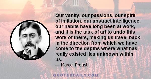 Our vanity, our passions, our spirit of imitation, our abstract intelligence, our habits have long been at work, and it is the task of art to undo this work of theirs, making us travel back in the direction from which