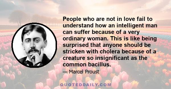 People who are not in love fail to understand how an intelligent man can suffer because of a very ordinary woman. This is like being surprised that anyone should be stricken with cholera because of a creature so