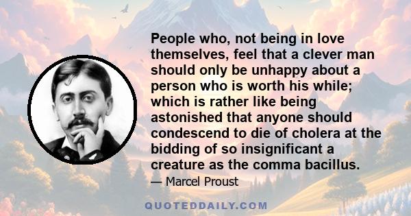 People who, not being in love themselves, feel that a clever man should only be unhappy about a person who is worth his while; which is rather like being astonished that anyone should condescend to die of cholera at the 