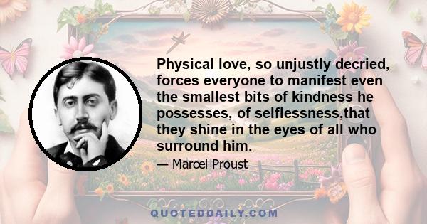 Physical love, so unjustly decried, forces everyone to manifest even the smallest bits of kindness he possesses, of selflessness,that they shine in the eyes of all who surround him.