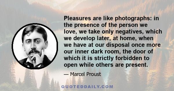 Pleasures are like photographs: in the presence of the person we love, we take only negatives, which we develop later, at home, when we have at our disposal once more our inner dark room, the door of which it is