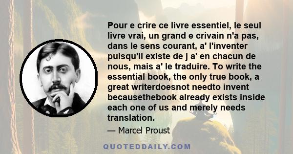 Pour e crire ce livre essentiel, le seul livre vrai, un grand e crivain n'a pas, dans le sens courant, a' l'inventer puisqu'il existe de j a' en chacun de nous, mais a' le traduire. To write the essential book, the only 