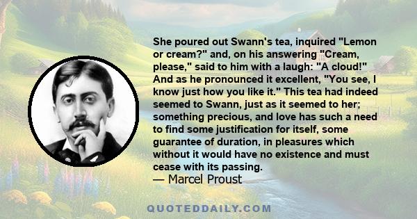 She poured out Swann's tea, inquired Lemon or cream? and, on his answering Cream, please, said to him with a laugh: A cloud! And as he pronounced it excellent, You see, I know just how you like it. This tea had indeed