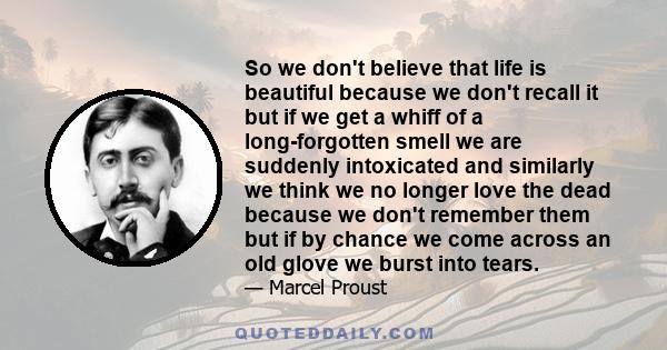 So we don't believe that life is beautiful because we don't recall it but if we get a whiff of a long-forgotten smell we are suddenly intoxicated and similarly we think we no longer love the dead because we don't