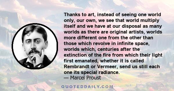 Thanks to art, instead of seeing one world only, our own, we see that world multiply itself and we have at our disposal as many worlds as there are original artists, worlds more different one from the other than those