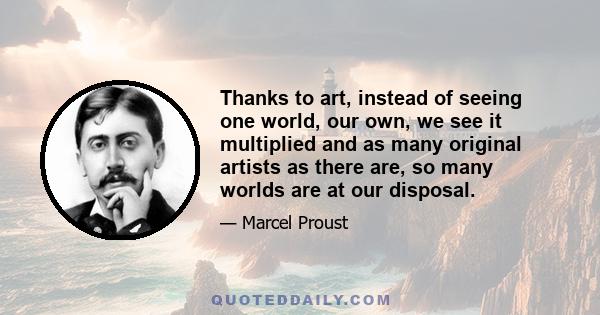 Thanks to art, instead of seeing one world, our own, we see it multiplied and as many original artists as there are, so many worlds are at our disposal.