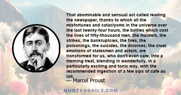 That abominable and sensual act called reading the newspaper, thanks to which all the misfortunes and cataclysms in the universe over the last twenty-four hours, the battles which cost the lives of fifty-thousand men,