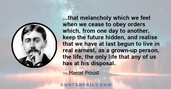 ...that melancholy which we feel when we cease to obey orders which, from one day to another, keep the future hidden, and realise that we have at last begun to live in real earnest, as a grown-up person, the life, the