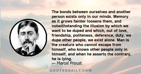 The bonds between ourselves and another person exists only in our minds. Memory as it grows fainter loosens them, and notwithstanding the illusion by which we want to be duped and which, out of love, friendship,