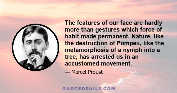 The features of our face are hardly more than gestures which force of habit made permanent. Nature, like the destruction of Pompeii, like the metamorphosis of a nymph into a tree, has arrested us in an accustomed