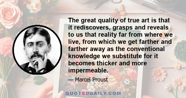 The great quality of true art is that it rediscovers, grasps and reveals to us that reality far from where we live, from which we get farther and farther away as the conventional knowledge we substitute for it becomes