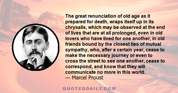 The great renunciation of old age as it prepared for death, wraps itself up in its chrysalis, which may be observed at the end of lives that are at all prolonged, even in old lovers who have lived for one another, in